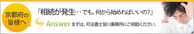 京都府の皆様へ 「相続が発生・・・でも、何から始めればいいの？」 Answerまずは、司法書士皆川事務所にご相談ください。